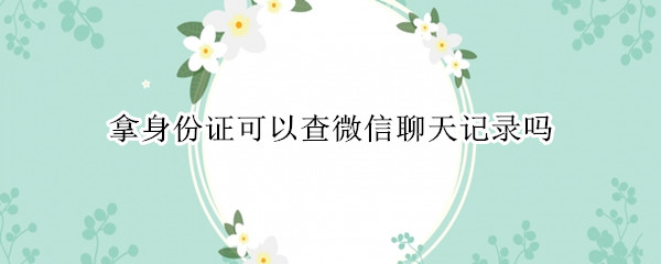 拿身份证可以查微信聊天记录吗 本人拿身份证可以查微信聊天记录吗