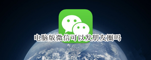 电脑版微信可以发朋友圈吗 电脑版能发微信朋友圈吗