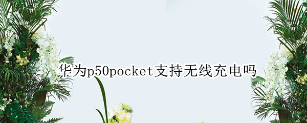 华为p50pocket支持无线充电吗 华为p50无线充电器