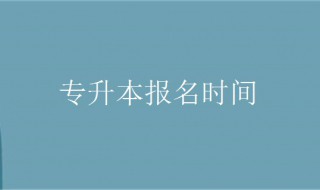 专升本报名时间（专升本报名时间2023年具体时间）