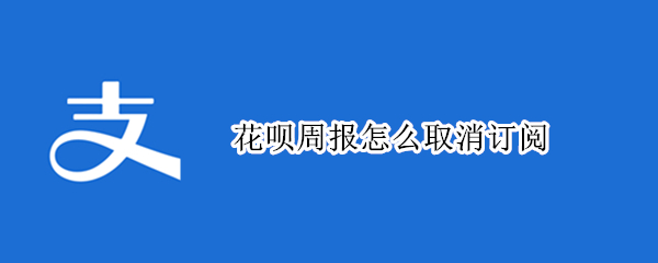 花呗周报怎么取消订阅（如何取消花呗订阅）