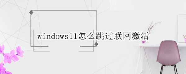 windows11怎么跳过联网激活 跳过联网后怎么激活Windows
