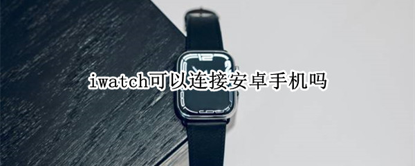 iwatch可以连接安卓手机吗 iwatch可以连接安卓手机使用吗