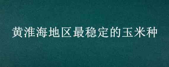 黄淮海地区最稳定的玉米种 黄淮海地区高产玉米品种