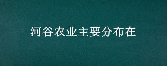 河谷农业主要分布（河谷农业主要分布在哪里）