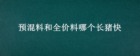 预混料和全价料哪个长猪快（全价料和预混料喂猪哪个长的快）