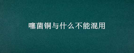 噻菌铜与什么不能混用（噻菌铜混用注意事项）