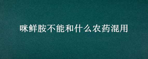 咪鲜胺不能和什么农药混用 咪鲜胺不能跟什么农药混配