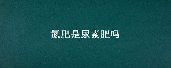 氮肥是尿素肥吗 氮肥是尿素么