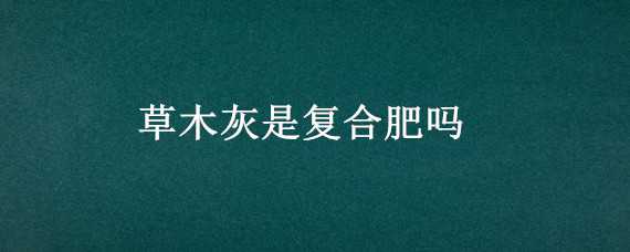 草木灰是复合肥吗（草木灰是化肥还是农家肥）