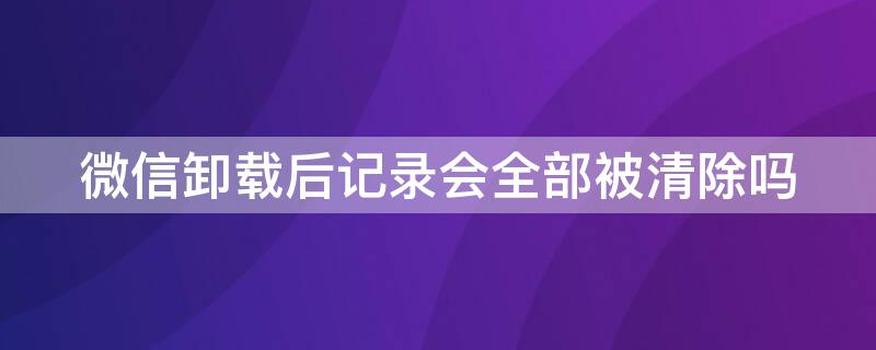 微信卸载后记录会全部被清除吗