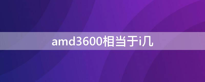 amd3600相当于i几（amd3600和）