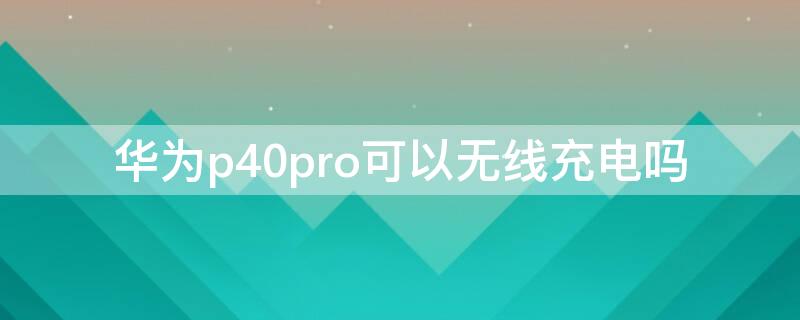 华为P40可以无线充电吗（华为p40可以无线充电不）