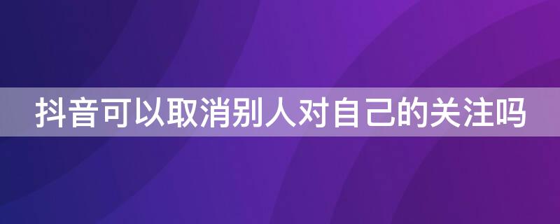 抖音可以取消别人对自己的关注吗（抖音怎么可以取消别人对自己的关注）