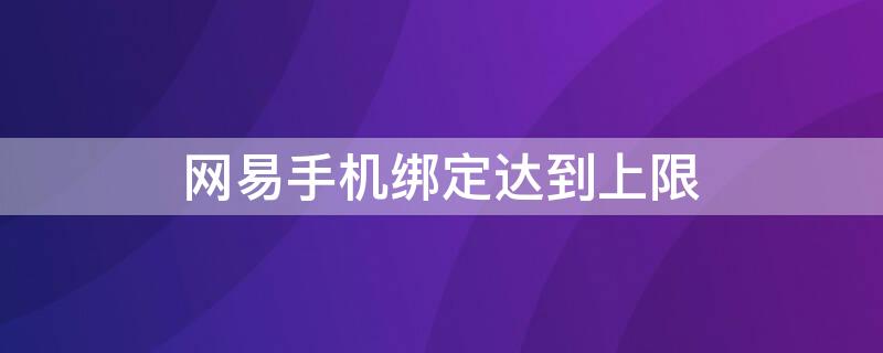 网易手机绑定达到上限 网易账号手机绑定上限怎么办