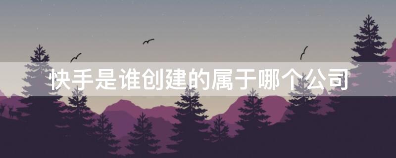 快手是谁创建的属于哪个公司（快手隶属于哪家公司）