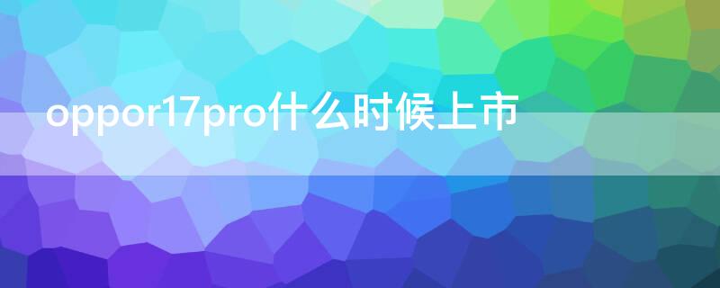 oppor17pro什么时候上市 oppor17pro发行时间