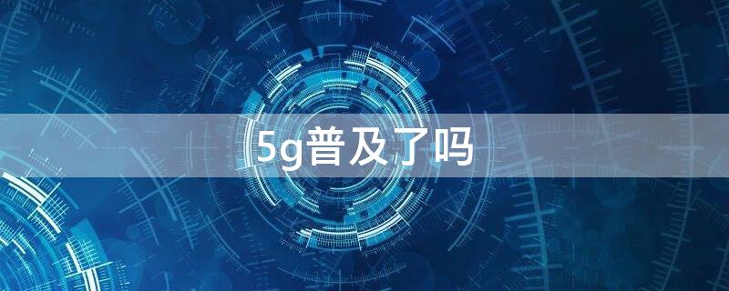 5g普及了吗（5g普及了吗,4g被限速了吗）