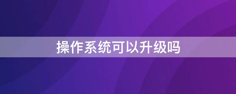 操作系统可以升级吗 怎样升级操作系统