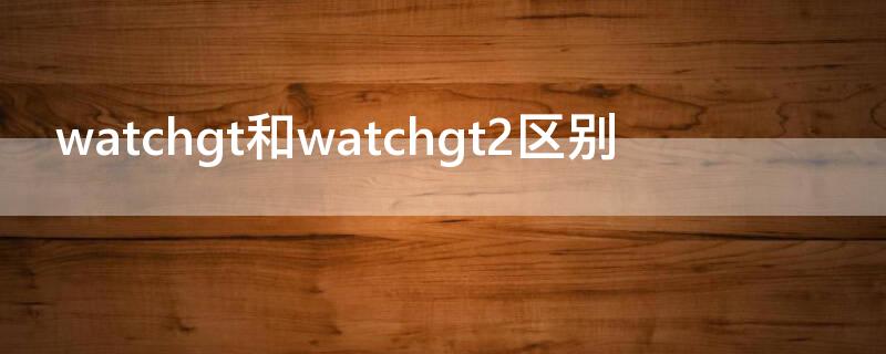 watchgt和watchgt2区别 watchgt1和watchgt2区别