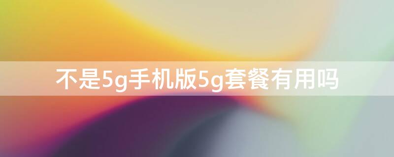 不是5g手机版5g套餐有用吗 不是5g套餐也能用5g