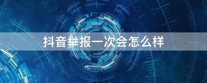 抖音举报一次会怎么样（抖音举报是不是只能举报一次）