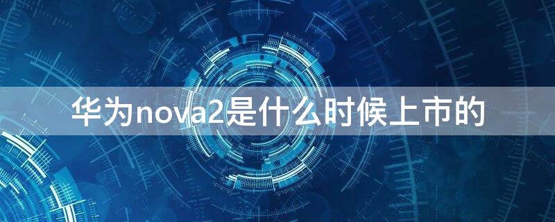 华为nova2是什么时候上市的（华为nova2s是什么时候上市的,价格多少?）