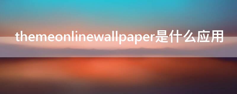themeonlinewallpaper是什么应用（themeonlinewallpaper可以卸载吗）