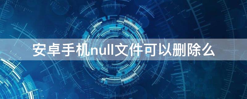 安卓手机null文件可以删除么 手机文件null啥意思