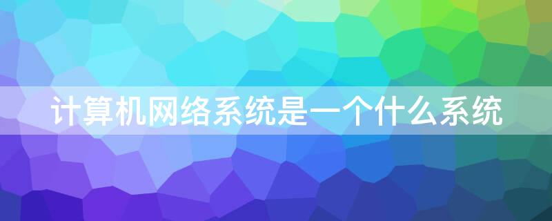 计算机网络系统是一个什么系统 计算机网络系统是指什么