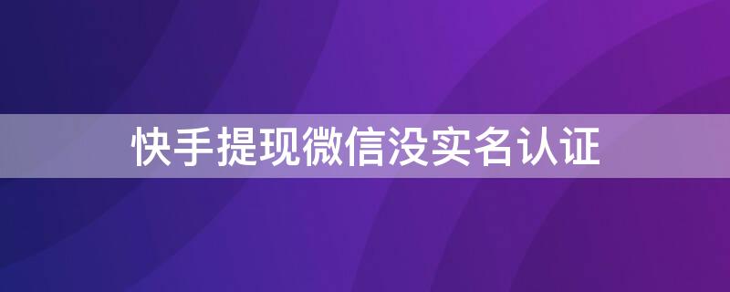 快手提现微信没实名认证（快手提现失败微信实名制后认证钱微信还会收到不）