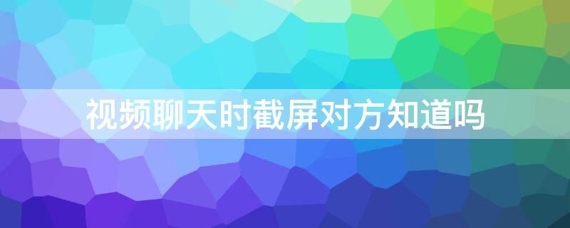 视频聊天时截屏对方知道吗 聊天记录截屏对方会知道吗