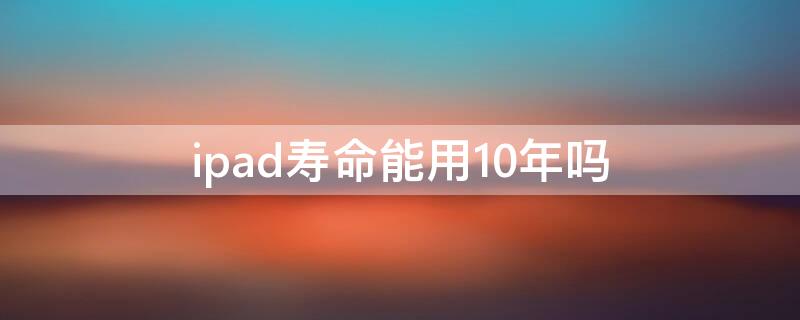 ipad寿命能用10年吗（iPad可以使用几年）
