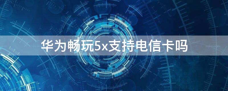 华为畅玩5x支持电信卡吗 华为畅玩5a支持电信卡吗