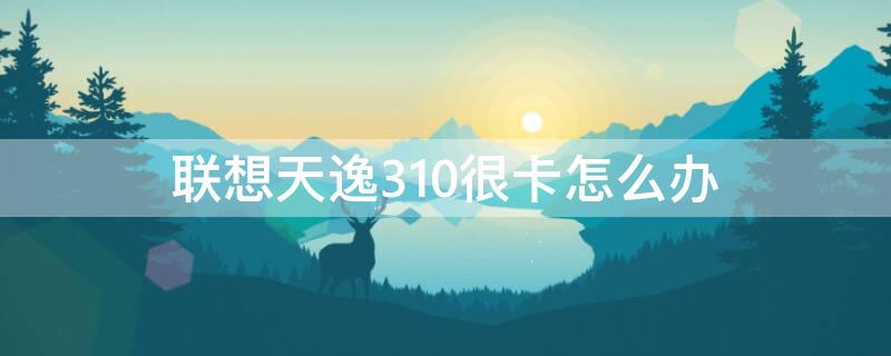 联想天逸310很卡怎么办 联想天逸310为什么那么卡