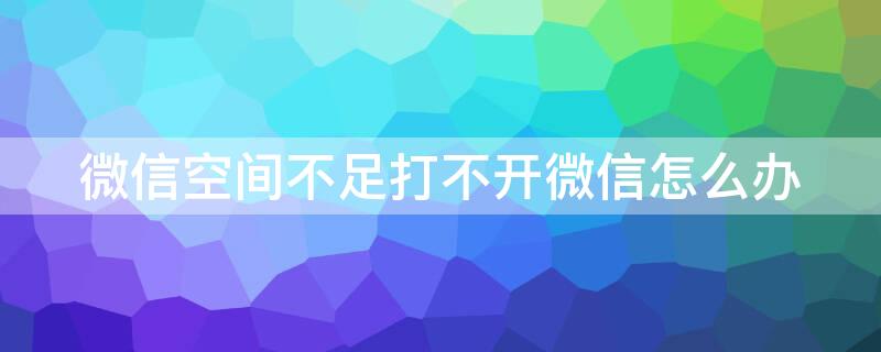 微信空间不足打不开微信怎么办（微信打不开说是空间不足怎么办）