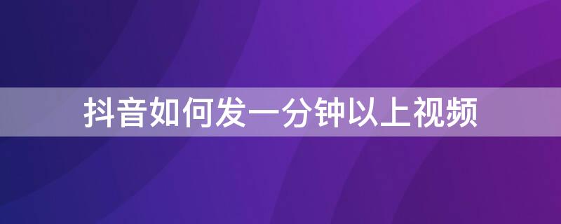 抖音如何发一分钟以上视频（抖音怎么发1分钟以上视频教程）