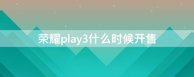 荣耀play3什么时候开售 荣耀play3发售时间