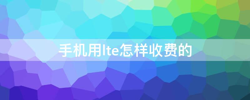 手机用lte怎样收费的（lte网络收费吗）