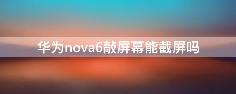 华为nova6敲屏幕能截屏吗 华为nova7敲屏幕能截屏吗