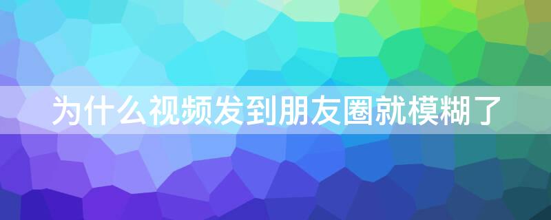 为什么视频发到朋友圈就模糊了（为什么视频发到朋友圈会模糊）