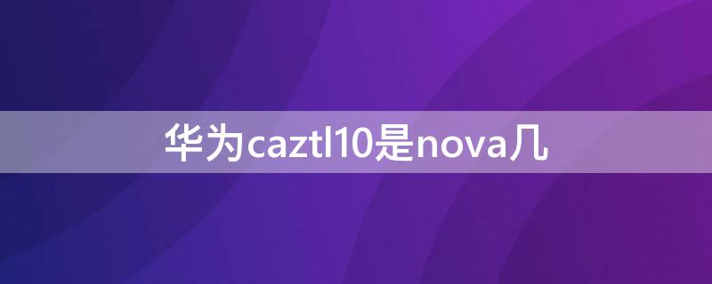 华为caztl10是nova几 华为novacaztl10是nova 几