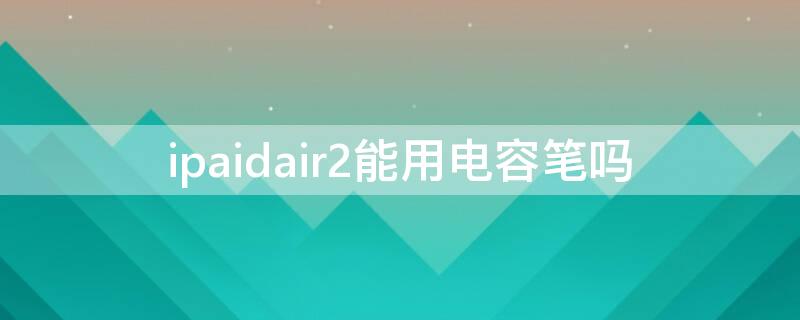 ipaidair2能用电容笔吗（iPadair2可以用电容笔吗）