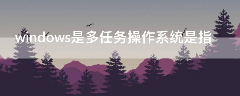 windows是多任务操作系统是指（WINDOWS是一个多任务操作系统指的是什么）