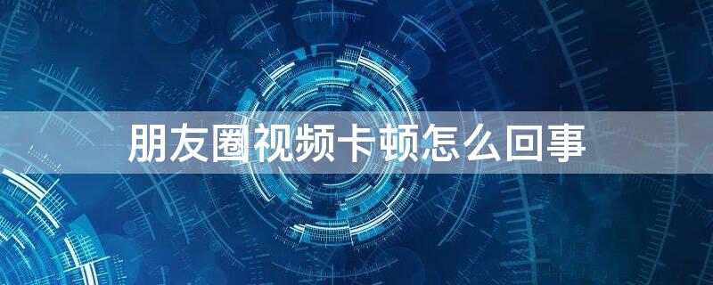 朋友圈视频卡顿怎么回事 微信朋友圈视频卡顿怎么回事