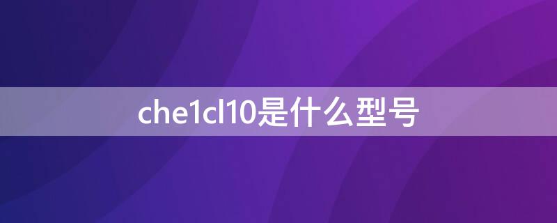 che1cl10是什么型号（che1-cl10是什么型号）