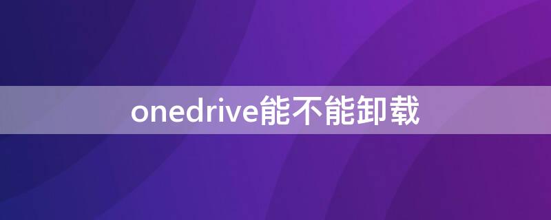 onedrive能不能卸载 onedrive要不要卸载