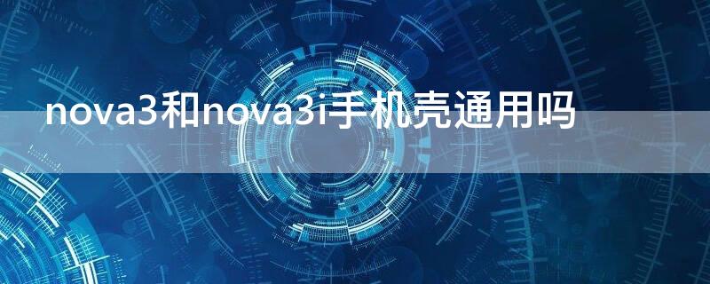 nova3和nova3i手机壳通用吗（nova3i和什么手机壳通用）