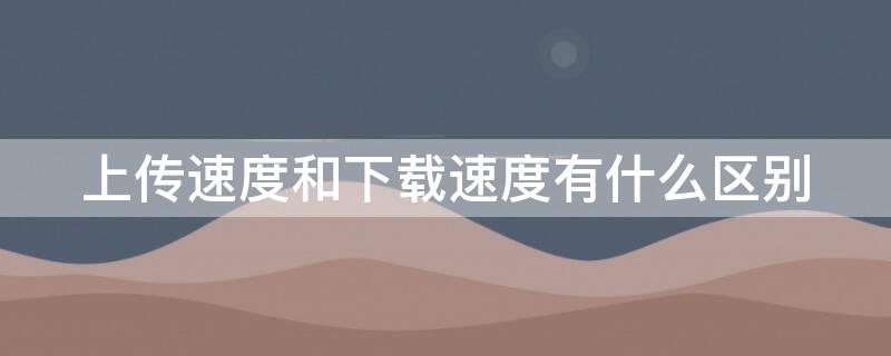 上传速度和下载速度有什么区别（网络上传速度和下载速度有什么区别）