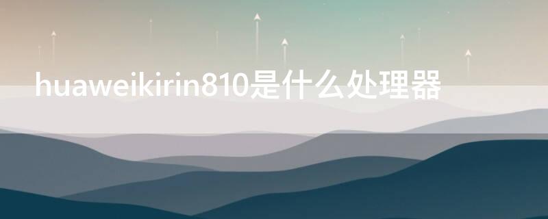 huaweikirin810是什么处理器（华为kirin810是麒麟处理器么）